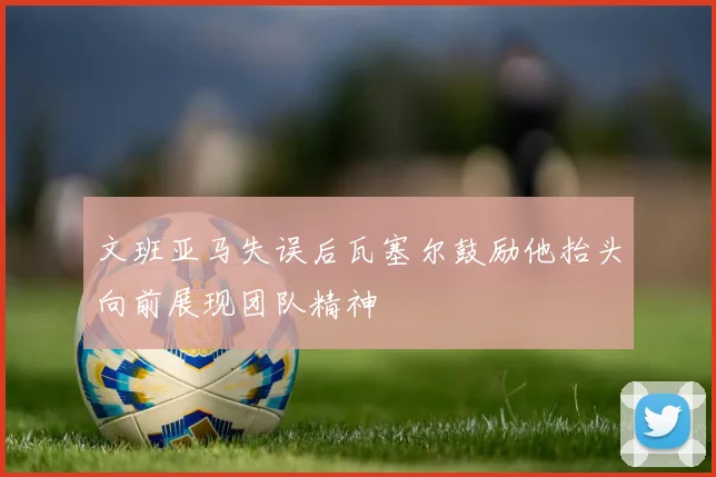 文班亚马失误后瓦塞尔鼓励他抬头向前展现团队精神