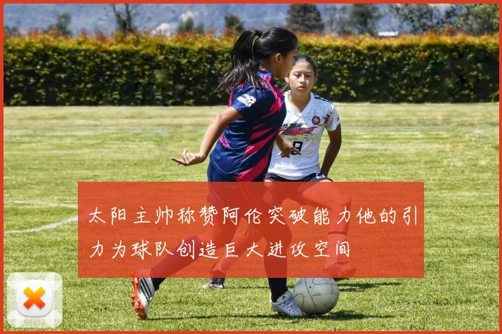 太阳主帅称赞阿伦突破能力他的引力为球队创造巨大进攻空间