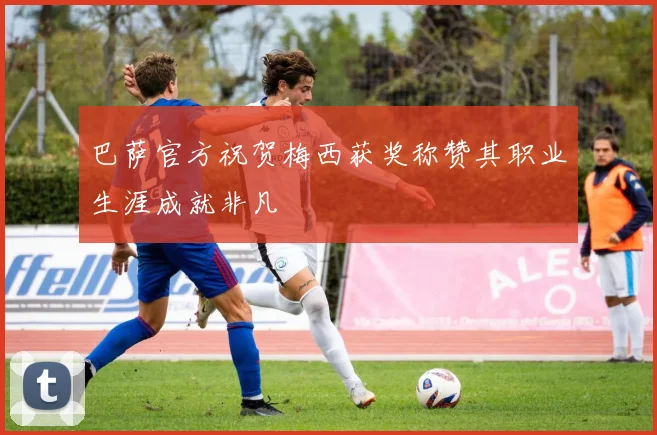 巴萨官方祝贺梅西获奖称赞其职业生涯成就非凡