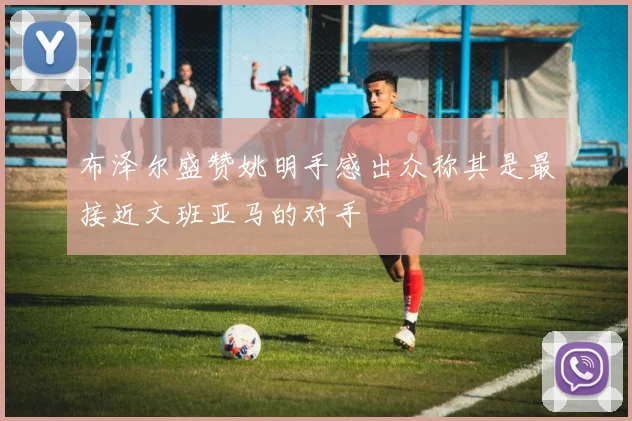 布泽尔盛赞姚明手感出众称其是最接近文班亚马的对手