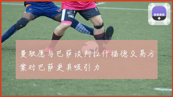 曼联愿与巴萨谈判拉什福德交易方案对巴萨更具吸引力