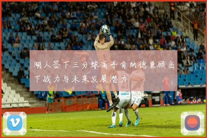 湖人签下三分球高手肯纳德兼顾当下战力与未来发展潜力