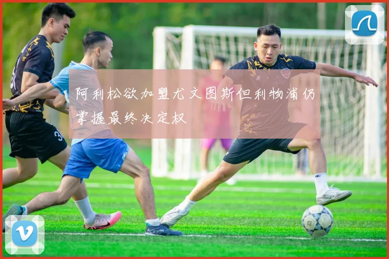 阿利松欲加盟尤文图斯但利物浦仍掌握最终决定权