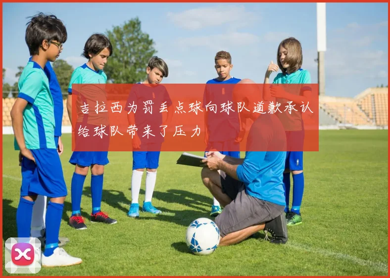 吉拉西为罚丢点球向球队道歉承认给球队带来了压力