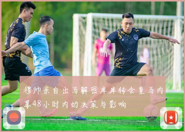 穆帅亲自出马解密库库转会皇马内幕48小时内的决策与影响