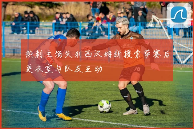 热刺主场失利西汉姆新援索萨赛后更衣室与队友互动