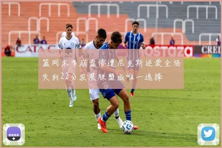 篮网末节崩盘惨遭尼克斯逆袭全场失利22分发展联盟成唯一选择