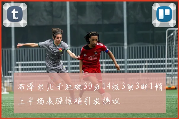 布泽尔儿子狂砍30分14板3助3断1帽上半场表现惊艳引发热议