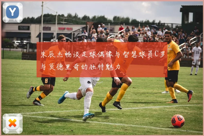 朱辰杰畅谈足球偶像与智慧球员C罗与莫德里奇的独特魅力