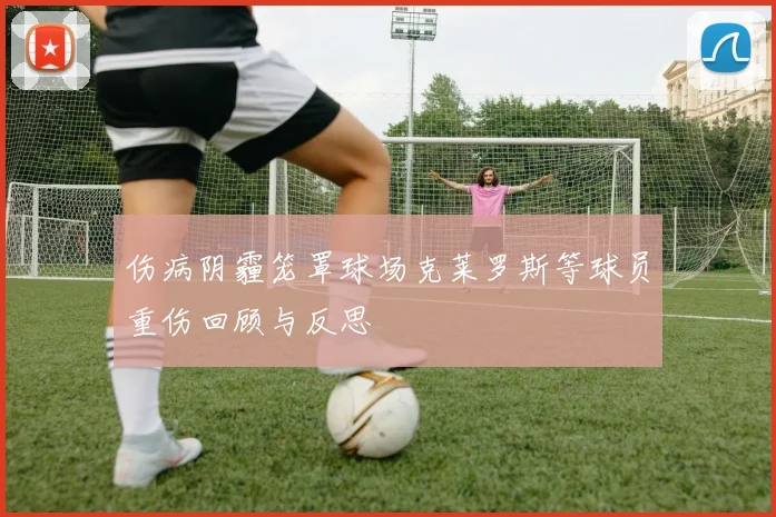 伤病阴霾笼罩球场克莱罗斯等球员重伤回顾与反思