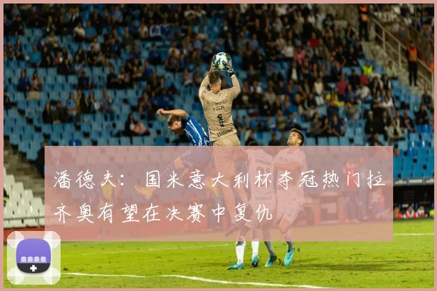 潘德夫：国米意大利杯夺冠热门拉齐奥有望在决赛中复仇