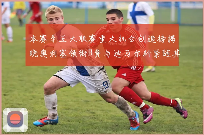 本赛季五大联赛重大机会创造榜揭晓奥利塞领衔B费与迪马尔科紧随其后
