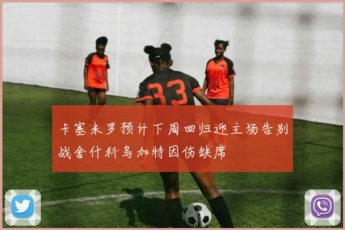 卡塞米罗预计下周回归迎主场告别战舍什科乌加特因伤缺席