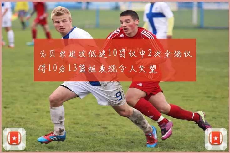 戈贝尔进攻低迷10罚仅中2次全场仅得10分13篮板表现令人失望