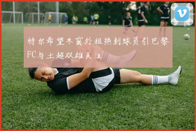 特尔希望冬窗外租热刺球员引巴黎FC与土超双雄关注