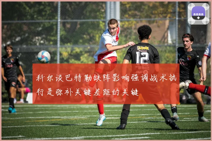 科尔谈巴特勒缺阵影响强调战术执行是弥补关键差距的关键